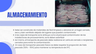 Debe ser construido de materiales de fácil limpieza y ubicarse en un lugar cerrado,
seco y bien ventilado alejado de lugares que puedan contaminarlo
A las cajas de transporte se le atribuye como el principal contaminador de las
instalaciones de procesamiento, se le deben esterilizar
Así mismo, el transporte de pescado debe realizarse en vehículo cerrado o recipientes
cerrados para evitar la contaminación.
En caso de transportar pescado fresco se debe respetar la proporción de hielo
pescado (50% - 50%) para mantener su temperatura de 0°C.
ALMACENAMIENTO
 