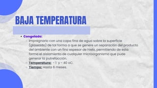 BAJA TEMPERATURA
Congelado:
Impregnarlo con una capa fina de agua sobre la superficie
(glaseado) de tal forma a que se genere un separación del producto
del ambiente con un fino espesor de hielo, permitiendo de esta
forma el aislamiento de cualquier microorganismo que pude
generar la putrefacción.
Temperatura: - 1 y - 40 oC.
Tiempo: Hasta 6 meses.
 