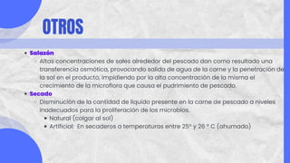 OTROS
Salazón
Altas concentraciones de sales alrededor del pescado dan como resultado una
transferencia osmótica, provocando salida de agua de la carne y la penetración de
la sal en el producto, impidiendo por la alta concentración de la misma el
crecimiento de la microflora que causa el pudrimiento de pescado.
Secado
Disminución de la cantidad de líquido presente en la carne de pescado a niveles
inadecuados para la proliferación de los microbios.
Natural (colgar al sol)
Artificial: En secaderos a temperaturas entre 25º y 26 º C (ahumado)
 
