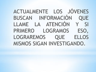 ACTUALMENTE LOS JÓVENES
BUSCAN INFORMACIÓN QUE
LLAME LA ATENCIÓN Y SI
PRIMERO LOGRAMOS ESO,
LOGRAREMOS QUE ELLOS
MISMOS SIGAN INVESTIGANDO.
 