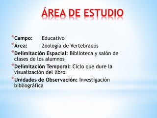 ÁREA DE ESTUDIO
*Campo: Educativo
*Área: Zoología de Vertebrados
*Delimitación Espacial: Biblioteca y salón de
clases de los alumnos
*Delimitación Temporal: Ciclo que dure la
visualización del libro
*Unidades de Observación: Investigación
bibliográfica
 