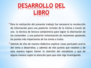 DESARROLLO DEL
LIBRO
*Para la realización del presente trabajo fue necesaria la recolección
de información para una posterior revisión de la misma a través de
una la técnica de lectura comprensiva para lograr la disertación de
los contenidos y una posterior sintonización de resúmenes apodando
los puntos más importantes de los temas a tratar.
*Además de ello de manera didáctica explicar cosas puntuales acerca
del tema a desarrollar, y además de ello puntos que resalten y de
esta manera logren llamar la atención del estudiante y que de
alguna manera capte la atención para que este siga investigando.
 