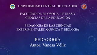 UNIVERSIDAD CENTRAL DE ECUADOR
FACULTAD DE FILOSOFÍA, LETRAS Y
CIENCIAS DE LA EDUCACIÓN
PEDAGOGÍA DE LAS CIENCIAS
EXPERIMENTALES, QUÍMICA Y BIOLOGÍA
PEDAGOGÍA
Autor: Vanesa Véliz
 