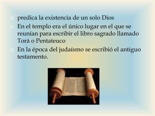  predica la existencia de un solo Dios
 En el templo era el único lugar en el que se
reunían para escribir el libro sagrado llamado
Torá o Pentateuco
 En la época del judaísmo se escribió el antiguo
testamento.
 