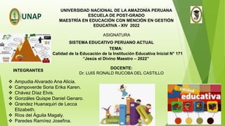 UNIVERSIDAD NACIONAL DE LA AMAZONÍA PERUANA
ESCUELA DE POST-GRADO
MAESTRÍA EN EDUCACIÓN CON MENCIÓN EN GESTIÓN
EDUCATIVA - XIV 2022
SISTEMA EDUCATIVO PERUANO ACTUAL
ASIGNATURA
TEMA:
“ Calidad de la Educación de la Institución Educativa Inicial N° 171
“Jesús el Divino Maestro – 2022”
 Ampudia Alvarado Ana Alicia.
 Campoverde Soria Erika Karen.
 Chávez Díaz Elvis.
 Gonzáles Quispe Daniel Genaro.
 Grandez Huanaquiri de Lecca
Elizabeth.
 Ríos del Águila Magaly.
 Paredes Ramírez Josefina.
DOCENTE:
Dr. LUIS RONALD RUCOBA DEL CASTILLO
INTEGRANTES
 