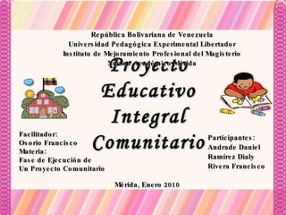 Participantes: Andrade Daniel Ramírez Dialy Rivera Francisco Facilitador: Osorio Francisco Materia: Fase de Ejecución de Un Proyecto Comunitario Proyecto Educativo Integral Comunitario Mérida, Enero 2010 República Bolivariana de Venezuela Universidad Pedagógica Experimental Libertador Instituto de Mejoramiento Profesional del Magisterio Núcleo Académico Mérida 