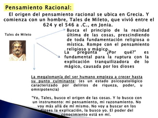 El origen del pensamiento racional se ubica en Grecia. Y comienza con un hombre, Tales de Mileto, que vivió entre el 624 y el 546 a .C., en Jonia.  Tales de Mileto Busca el principio de la realidad última de las cosas, prescindiendo de toda fundamentación religiosa o mística. Rompe con el pensamiento religioso y mágico. La pregunta "¿Por qué?" es fundamental para la ruptura con la explicación tranquilizadora de lo mágico, causada por los dioses La megalomanía del ser humano empieza a crecer hasta su punto culminante : ( es un estado psicopatológico caracterizado por delirios de riqueza, poder, u omnipotencia) "Yo, Tales, busco el origen de las cosas. Y lo busco con un instrumento: mi pensamiento, mi razonamiento. No voy más allá de mí mismo. No voy a buscar en los dioses la explicación, la busco yo. El poder del conocimiento está en mí.  Pensamiento Racional: 