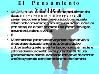 El  Pensamiento Vertical Guilford , en 1951, clasificó el pensamiento productivo en dos clases:  convergente y divergente . El pensamiento convergente se mueve buscando una respuesta determinada o convencional y encuentra una única solución a los problemas que suelen ser conocidos. Es el pensamiento lógico, convencional, racional o vertical.   Mientras tanto el pensamiento divergente se mueve en varias direcciones en busca de la mejor solución para resolver problemas a los que siempre enfrenta como nuevos, sin mantener patrones de resolución establecidos, pudiéndose así dar una generosa cantidad de resoluciones adecuadas en vez de encontrar una única y correcta, como lo mencionamos anteriormente. 