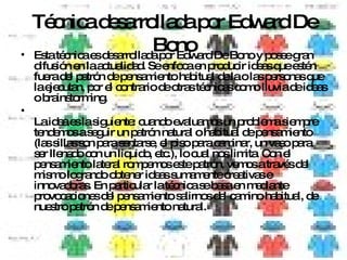 Técnica desarrollada por Edward De Bono Esta técnica es desarrollada por Edward De Bono y posee gran difusión en la actualidad. Se enfoca en producir ideas que estén fuera del patrón de pensamiento habitual de la o las personas que la ejecutan, por el contrario de otras técnicas como lluvia de ideas o brainstorming. La idea es la siguiente: cuando evaluamos un problema siempre tendemos a seguir un patrón natural o habitual de pensamiento (las sillas son para sentarse, el piso para caminar, un vaso para ser llenado con un líquido, etc.), lo cual nos limita. Con el pensamiento lateral rompemos este patrón, vemos a través del mismo logrando obtener ideas sumamente creativas e innovadoras. En particular la técnica se basa en mediante provocaciones del pensamiento salirnos del camino habitual, de nuestro patrón de pensamiento natural. 