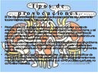 Tipos de provocaciones El Dr. De Bono desarrolló varios tipos de provocaciones, aquí solamente tocaremos tres de estos, los mas usados.   Palabra aleatoria: se trata de introducir una palabra al azar (punto de entrada), luego generar una palabra que esté relacionada con la misma, y así recursivamente, repitiendo este último paso. Cada vez que se cambie de palabra se intentará unir esta al problema para el cual se está buscando una solución, generando posibles ideas. Escape: en este caso se examina el o los objetos involucrados en el problema y se niega o cancela una característica del mismo. A partir de este nuevo entorno, esta nueva situación generada, se buscan ideas con las herramientas habituales.  Piedra en el camino: aquí la idea es exagerar, distorsionar o modificar de cualquier forma una entidad del entorno del problema (generalmente me es muy útil suponer que cierta entidad es tal cual como yo deseo que fuese, no como es en realidad). 