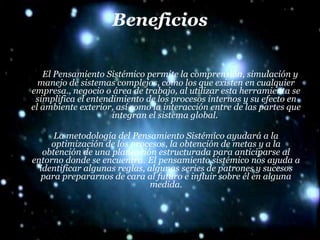 Beneficios El Pensamiento Sistémico permite la comprensión, simulación y manejo de sistemas complejos, como los que existen en cualquier empresa., negocio o área de trabajo, al utilizar esta herramienta se simplifica el entendimiento de los procesos internos y su efecto en el ambiente exterior, así como la interacción entre de las partes que integran el sistema global.  La metodología del Pensamiento Sistémico ayudará a la optimización de los procesos, la obtención de metas y a la obtención de una planeación estructurada para anticiparse al entorno donde se encuentra.  El pensamiento sistémico nos ayuda a identificar algunas reglas, algunas series de patrones y sucesos para prepararnos de cara al futuro e influir sobre él en alguna medida. 