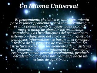 Un Idioma Universal El pensamiento sistémico es una herramienta para resolver problemas, pero consideramos que es más potente como lenguaje, pues expande nuestro modo de abordar los problemas complejos. Las herramientas del pensamiento sistémico –diagrama del ciclo casual, arquetipos y modelos informáticos- se basan en el concepto teórico de los procesos de realimentación. La estructura por la cual los elementos de un sistema se "alimentan" con una influencia e información recíprocas puede generar crecimiento, producir decadencia o moverse naturalmente hacia un estado de equilibrio.  