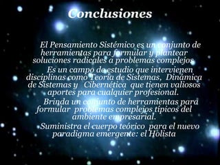 Conclusiones El Pensamiento Sistémico es un conjunto de herramientas para formular y plantear soluciones radicales a problemas complejos  Es un campo de estudio que intervienen disciplinas como Teoría de Sistemas,  Dinámica de Sistemas y  Cibernética  que tienen valiosos aportes para cualquier profesional.  Brinda un conjunto de herramientas para formular  problemas complejos típicos del ambiente empresarial. Suministra el cuerpo teórico  para el nuevo paradigma emergente: el Holista 