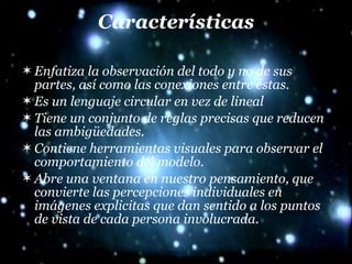 Características Enfatiza la observación del todo y no de sus partes, así como las conexiones entre éstas. Es un lenguaje circular en vez de lineal  Tiene un conjunto de reglas precisas que reducen las ambigüedades.  Contiene herramientas visuales para observar el comportamiento del modelo.  Abre una ventana en nuestro pensamiento, que convierte las percepciones individuales en imágenes explicitas que dan sentido a los puntos de vista de cada persona involucrada. 