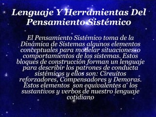 Lenguaje Y Herramientas Del Pensamiento Sistémico El Pensamiento Sistémico toma de la Dinámica de Sistemas algunos elementos conceptuales para modelar situaciones  o comportamientos de los sistemas. Estos bloques de construcción forman un lenguaje para describir los patrones de conducta sistémicos y ellos son: Circuitos reforzadores, Compensadores y Demoras. Estos elementos  son equivalentes a  los sustantivos y verbos de nuestro lenguaje cotidiano 