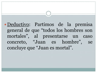 Deductivo: Partimos de la premisa general de que “todos los hombres son mortales”, al presentarse un caso concreto, “Juan es hombre”, se concluye que “Juan es mortal”.   