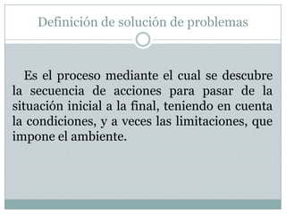 Definición de solución de problemasEs el proceso mediante el cual se descubre la secuencia de acciones para pasar de la situación inicial a la final, teniendo en cuenta la condiciones, y a veces las limitaciones, que impone el ambiente.