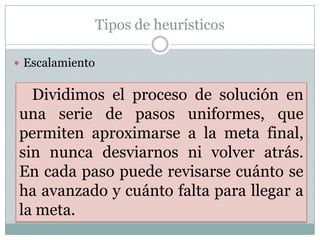 Tipos de heurísticosEscalamientoDividimos el proceso de solución en una serie de pasos uniformes, que permiten aproximarse a la meta final, sin nunca desviarnos ni volver atrás.     En cada paso puede revisarse cuánto se ha avanzado y cuánto falta para llegar a la meta.