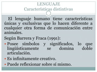 LENGUAJECaracterísticas distintivasEl lenguaje humano tiene características únicas y exclusivas que lo hacen diferente a cualquier otra forma de comunicación entre animales. Según Barrera y Fraca (1991):Posee símbolos y significados, lo que lingüísticamente se domina doble articulación.Es infinitamente creativo.Puede reflexionar sobre sí mismo.