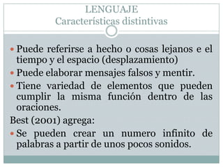 LENGUAJECaracterísticas distintivasPuede referirse a hecho o cosas lejanos e el tiempo y el espacio (desplazamiento)Puede elaborar mensajes falsos y mentir.Tiene variedad de elementos que pueden cumplir la misma función dentro de las oraciones.Best (2001) agrega:Se pueden crear un numero infinito de palabras a partir de unos pocos sonidos.