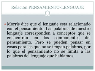 Relación PENSAMIENTO-LENGUAJEMorris dice que el lenguaje esta relacionado con el pensamiento. Las palabras de nuestro lenguaje corresponden a conceptos que se encuentran en los componentes del pensamiento. Pero se pueden pensar en cosas para las que no se tengan palabras, por lo que el pensamiento no se limita a las palabras del lenguaje que hablamos.