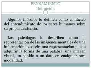 PENSAMIENTODefiniciónAlgunos filósofos lo definen como el núcleo del entendimiento de los seres humanos sobre su propia existencia.Los psicólogos lo describen como la representación de las imágenes mentales de una información, es decir, una representación puede adquirir la forma de una palabra, una imagen visual, un sonido o un dato en cualquier otra modalidad.
