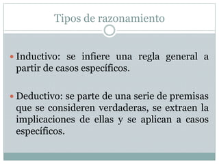 Tipos de razonamientoInductivo: se infiere una regla general a partir de casos específicos. Deductivo: se parte de una serie de premisas que se consideren verdaderas, se extraen la implicaciones de ellas y se aplican a casos específicos. 