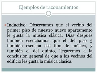 Ejemplos de razonamientosInductivo: Observamos que el vecino del primer piso de nuestro nuevo apartamento le gusta la música clásica. Días después también escuchamos que el del piso 3 también escucha ese tipo de música, y también el del quinto, llegaremos a la conclusión general de que a los vecinos del edificio les gusta la música clásica.