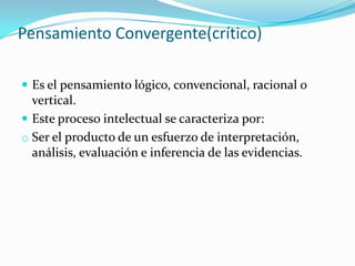 Pensamiento Convergente(crítico)
 Es el pensamiento lógico, convencional, racional o
vertical.
 Este proceso intelectual se caracteriza por:
o Ser el producto de un esfuerzo de interpretación,
análisis, evaluación e inferencia de las evidencias.
 