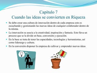 Capítulo 7
Cuando las ideas se convierten en Riqueza
 Se debe crear una cultura de innovación dentro de cada empresa esto es
escuchando y gestionando las nuevas ideas de cualquier colaborador dentro de
la misma.
 La innovación se asocia a la creatividad, inspiración y fantasía. Esto lleva un
proceso que se la divide en base, conversión y ejecución.
 En la base se trata de tener las capacidades, tecnologías y herramientas, así
como liderazgo y cultura.
 En la conversión disponer la empresa de cultivar y emprender nuevas ideas
 