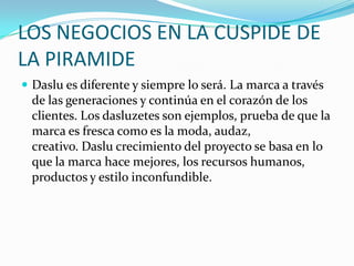 LOS NEGOCIOS EN LA CUSPIDE DE
LA PIRAMIDE
 Daslu es diferente y siempre lo será. La marca a través
de las generaciones y continúa en el corazón de los
clientes. Los dasluzetes son ejemplos, prueba de que la
marca es fresca como es la moda, audaz,
creativo. Daslu crecimiento del proyecto se basa en lo
que la marca hace mejores, los recursos humanos,
productos y estilo inconfundible.
 