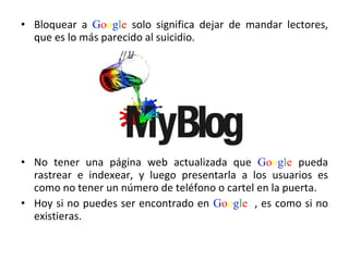 Bloquear a  G o o g l e  solo significa dejar de mandar lectores, que es lo más parecido al suicidio.  No tener una página web actualizada que  G o o g l e  pueda rastrear e indexear, y luego presentarla a los usuarios es como no tener un número de teléfono o cartel en la puerta.  Hoy si no puedes ser encontrado en  G o o g l e   , es como si no existieras.  