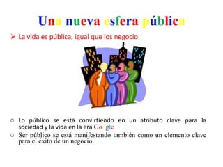 U n a   n u e v a   e s f e r a   p ú b l i c a La vida es pública, igual que los negocio Lo público se está convirtiendo en un atributo clave para la sociedad y la vida en la era  G o o g l e Ser público se está manifestando también como un elemento clave para el éxito de un negocio.  