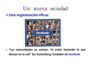 U n a   n u e v a  s o c i e d a d Una organización eficaz “ Las comunidades ya existen. Ya están haciendo lo que desean en la red”   Zac Zuckerberg, fundador de  facebook  