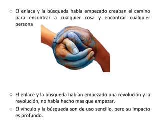 El enlace y la búsqueda había empezado creaban el camino para encontrar a cualquier cosa y encontrar cualquier persona El enlace y la búsqueda habían empezado una revolución y la revolución, no había hecho mas que empezar. El vínculo y la búsqueda son de uso sencillo, pero su impacto es profundo.  