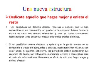 U n a   n u e v a   e s t r u c t u r a Dedícate aquello que hagas mejor y enlaza el resto Los periódicos no debería dedicar recursos a noticias que se han convertido en un  commodity,  un producto de consumo básico donde la marca es cada vez menos relevantes y que ya todos conocemos. Necesitan por tanto encontrar nuevas eficiencias gracias al enlace.  Si un periódico quiere destacar y quiere que la gente encuentre su contenido a través de búsquedas o enlaces, necesitan crear historias con valor único. Si quieren sobrevivir, los periódicos deben concentrar sus recursos allí donde son relevantes, mandando lectores a otros sitios para el resto de informaciones. Resumiendo:  dedícate a lo que hagas mejor y enlaza el resto.  