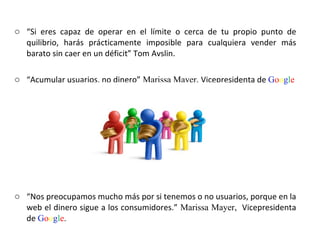 “ Si eres capaz de operar en el límite o cerca de tu propio punto de quilibrio, harás prácticamente imposible para cualquiera vender más barato sin caer en un déficit” Tom Avslin.  “ Acumular usuarios, no dinero”   Marissa Mayer,  Vicepresidenta de  G o o g l e “ Nos preocupamos mucho más por si tenemos o no usuarios, porque en la web el dinero sigue a los consumidores.”  Marissa Mayer,  Vicepresidenta de  G o o g l e .  