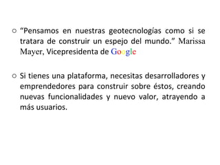“ Pensamos en nuestras geotecnologías como si se tratara de construir un espejo del mundo.”  Marissa Mayer,  Vicepresidenta de  G o o g l e Si tienes una plataforma, necesitas desarrolladores y emprendedores para construir sobre éstos, creando nuevas funcionalidades y nuevo valor, atrayendo a más usuarios.  