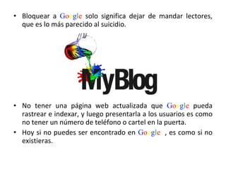 Bloquear a  G o o g l e  solo significa dejar de mandar lectores, que es lo más parecido al suicidio.  No tener una página web actualizada que  G o o g l e  pueda rastrear e indexar, y luego presentarla a los usuarios es como no tener un número de teléfono o cartel en la puerta.  Hoy si no puedes ser encontrado en  G o o g l e   , es como si no existieras.  