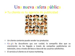 U n a   n u e v a   e s f e r a   p ú b l i c a Tu cliente es tu agencia de publicidad Un cliente contento puede vender tus productos G o o g l e  ha descubierto que son verdad,  la compañía dice que su crecimiento no ha llegado a través de campañas publicitarias en televisión, sino a través del boca a boca de los usuarios satisfechos.  El servicio al cliente es el nuevo marketing.  