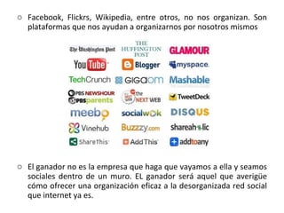 Facebook, Flickrs, Wikipedia, entre otros, no nos organizan. Son plataformas que nos ayudan a organizarnos por nosotros mismos El ganador no es la empresa que haga que vayamos a ella y seamos sociales dentro de un muro. EL ganador será aquel que averigüe cómo ofrecer una organización eficaz a la desorganizada red social que internet ya es.  