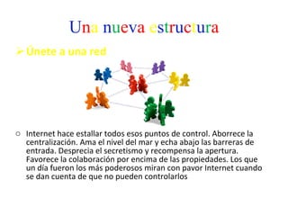 U n a   n u e v a   e s t r u c t u r a Únete a una red  Internet hace estallar todos esos puntos de control. Aborrece la centralización. Ama el nivel del mar y echa abajo las barreras de entrada. Desprecia el secretismo y recompensa la apertura. Favorece la colaboración por encima de las propiedades. Los que un día fueron los más poderosos miran con pavor Internet cuando se dan cuenta de que no pueden controlarlos  