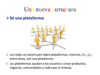 U n a   n u e v a   e s t r u c t u r a Sé una plataforma  Las redes se construyen sobre plataformas, internet ,  G o o g l e ,  entre otros, son una plataforma.  Las plataformas ayudan a los usuarios a crear productos, negocios, comunidades y redes por sí mismas.  