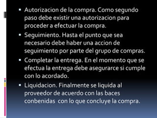  Autorizacion de la compra. Como segundo

paso debe existir una autorizacion para
proceder a efectuar la compra.
 Seguimiento. Hasta el punto que sea
necesario debe haber una accion de
seguimiento por parte del grupo de compras.
 Completar la entrega. En el momento que se
efectua la entrega debe asegurarce si cumple
con lo acordado.
 Liquidacion. Finalmente se liquida al
proveedor de acuerdo con las baces
conbenidas con lo que concluye la compra.

 