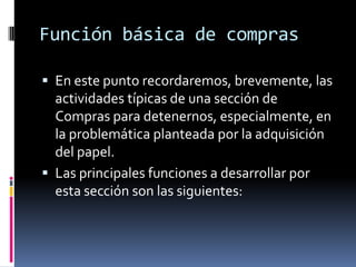 Función básica de compras
 En este punto recordaremos, brevemente, las

actividades típicas de una sección de
Compras para detenernos, especialmente, en
la problemática planteada por la adquisición
del papel.
 Las principales funciones a desarrollar por
esta sección son las siguientes:

 
