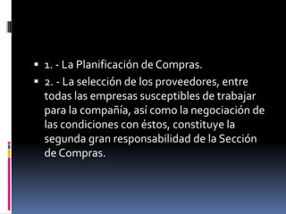  1. - La Planificación de Compras.
 2. - La selección de los proveedores, entre

todas las empresas susceptibles de trabajar
para la compañía, así como la negociación de
las condiciones con éstos, constituye la
segunda gran responsabilidad de la Sección
de Compras.

 
