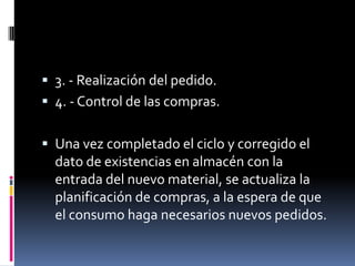  3. - Realización del pedido.
 4. - Control de las compras.
 Una vez completado el ciclo y corregido el

dato de existencias en almacén con la
entrada del nuevo material, se actualiza la
planificación de compras, a la espera de que
el consumo haga necesarios nuevos pedidos.

 