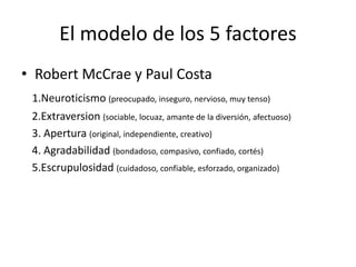 El modelo de los 5 factores
• Robert McCrae y Paul Costa
1.Neuroticismo (preocupado, inseguro, nervioso, muy tenso)
2.Extraversion (sociable, locuaz, amante de la diversión, afectuoso)
3. Apertura (original, independiente, creativo)
4. Agradabilidad (bondadoso, compasivo, confiado, cortés)
5.Escrupulosidad (cuidadoso, confiable, esforzado, organizado)
 