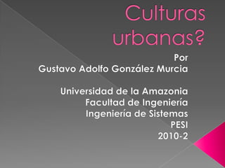 Culturas urbanas? Por Gustavo Adolfo González Murcia Universidad de la Amazonia Facultad de Ingeniería Ingeniería de Sistemas PESI 2010-2 