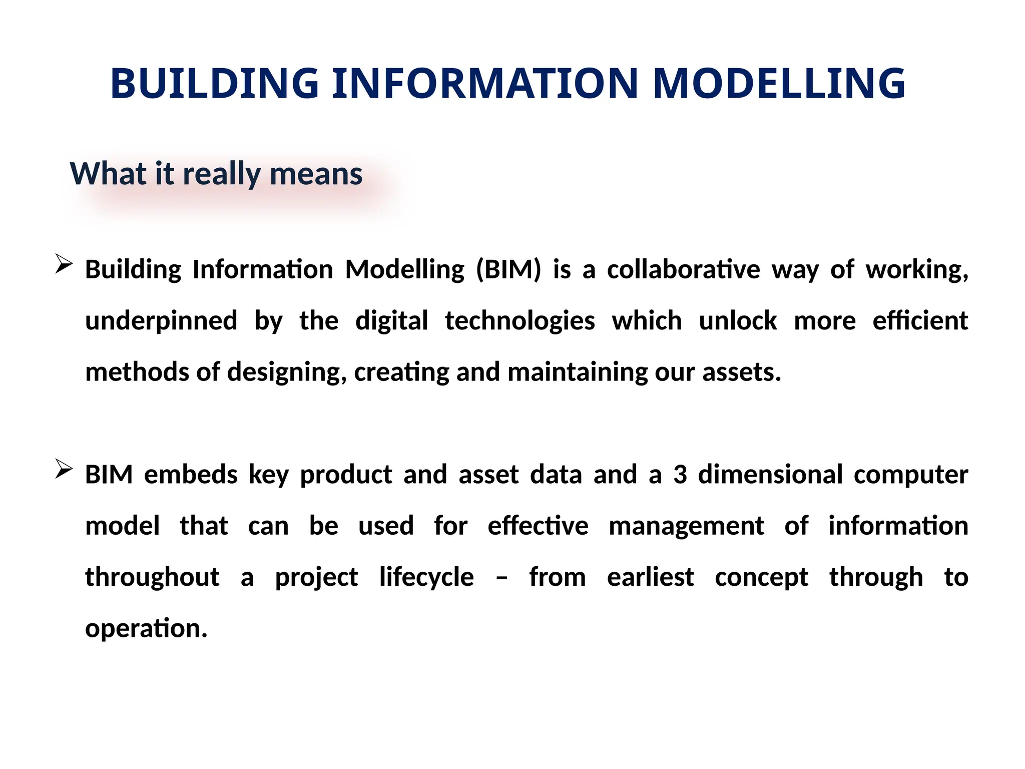 BUILDING INFORMATION MODELLING
What it really means
 Building Information Modelling (BIM) is a collaborative way of working,
underpinned by the digital technologies which unlock more efficient
methods of designing, creating and maintaining our assets.
 BIM embeds key product and asset data and a 3 dimensional computer
model that can be used for effective management of information
throughout a project lifecycle – from earliest concept through to
operation.
 